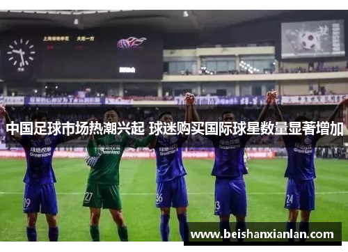 中国足球市场热潮兴起 球迷购买国际球星数量显著增加
