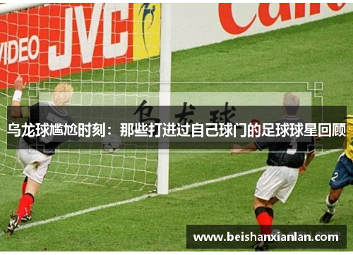 乌龙球尴尬时刻：那些打进过自己球门的足球球星回顾
